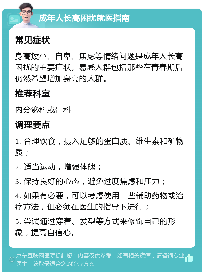 成年人长高困扰就医指南 常见症状 身高矮小、自卑、焦虑等情绪问题是成年人长高困扰的主要症状。易感人群包括那些在青春期后仍然希望增加身高的人群。 推荐科室 内分泌科或骨科 调理要点 1. 合理饮食，摄入足够的蛋白质、维生素和矿物质； 2. 适当运动，增强体魄； 3. 保持良好的心态，避免过度焦虑和压力； 4. 如果有必要，可以考虑使用一些辅助药物或治疗方法，但必须在医生的指导下进行； 5. 尝试通过穿着、发型等方式来修饰自己的形象，提高自信心。