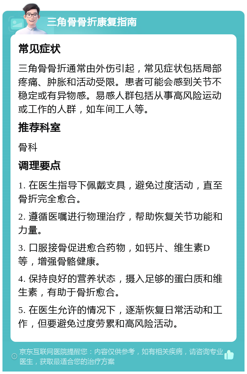 三角骨骨折康复指南 常见症状 三角骨骨折通常由外伤引起，常见症状包括局部疼痛、肿胀和活动受限。患者可能会感到关节不稳定或有异物感。易感人群包括从事高风险运动或工作的人群，如车间工人等。 推荐科室 骨科 调理要点 1. 在医生指导下佩戴支具，避免过度活动，直至骨折完全愈合。 2. 遵循医嘱进行物理治疗，帮助恢复关节功能和力量。 3. 口服接骨促进愈合药物，如钙片、维生素D等，增强骨骼健康。 4. 保持良好的营养状态，摄入足够的蛋白质和维生素，有助于骨折愈合。 5. 在医生允许的情况下，逐渐恢复日常活动和工作，但要避免过度劳累和高风险活动。