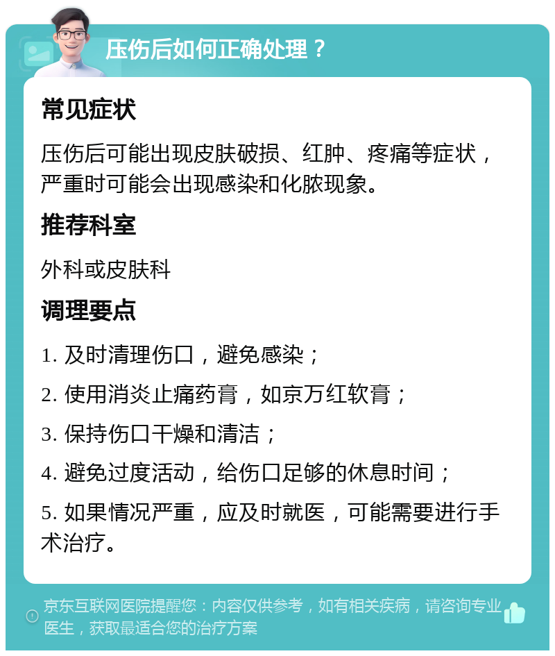 压伤后如何正确处理？ 常见症状 压伤后可能出现皮肤破损、红肿、疼痛等症状，严重时可能会出现感染和化脓现象。 推荐科室 外科或皮肤科 调理要点 1. 及时清理伤口，避免感染； 2. 使用消炎止痛药膏，如京万红软膏； 3. 保持伤口干燥和清洁； 4. 避免过度活动，给伤口足够的休息时间； 5. 如果情况严重，应及时就医，可能需要进行手术治疗。