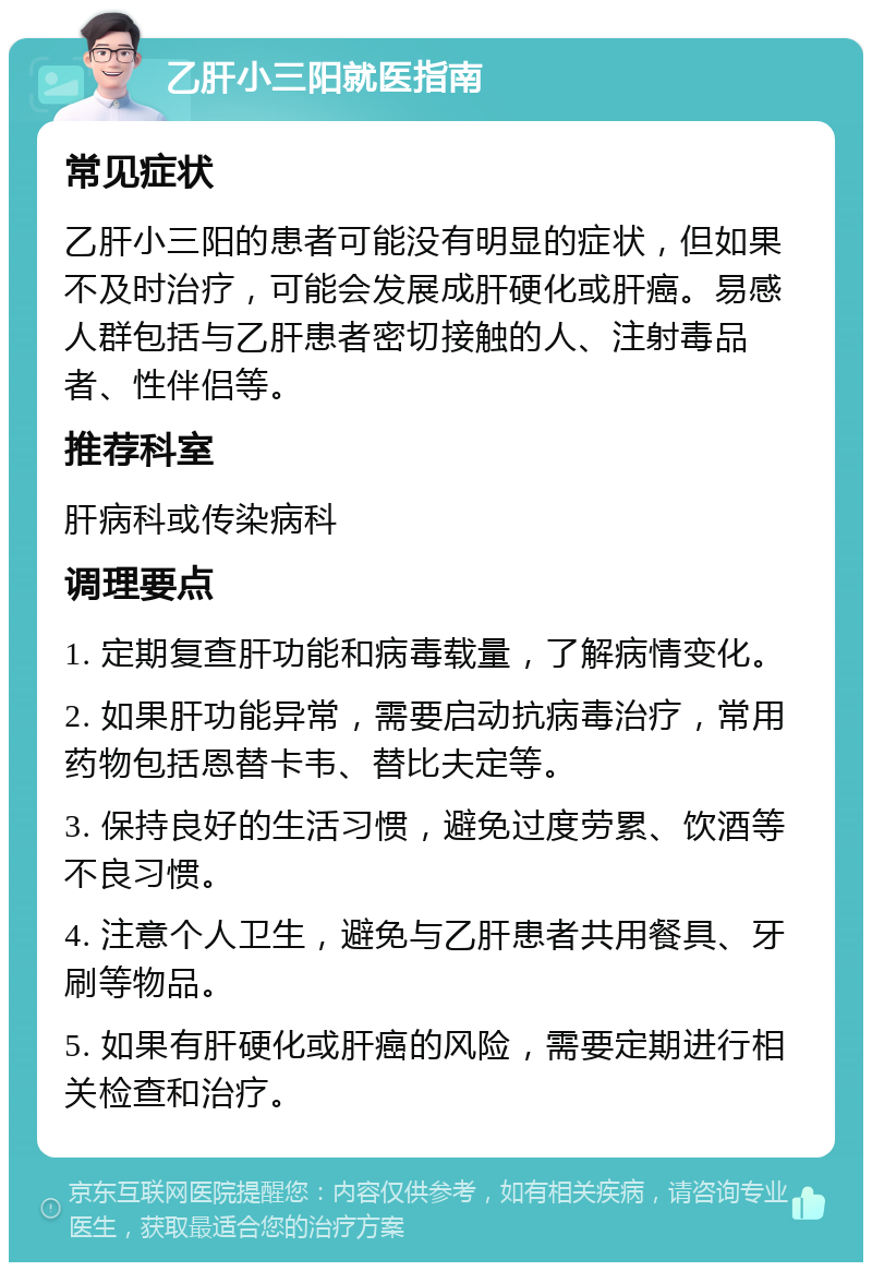 乙肝小三阳就医指南 常见症状 乙肝小三阳的患者可能没有明显的症状，但如果不及时治疗，可能会发展成肝硬化或肝癌。易感人群包括与乙肝患者密切接触的人、注射毒品者、性伴侣等。 推荐科室 肝病科或传染病科 调理要点 1. 定期复查肝功能和病毒载量，了解病情变化。 2. 如果肝功能异常，需要启动抗病毒治疗，常用药物包括恩替卡韦、替比夫定等。 3. 保持良好的生活习惯，避免过度劳累、饮酒等不良习惯。 4. 注意个人卫生，避免与乙肝患者共用餐具、牙刷等物品。 5. 如果有肝硬化或肝癌的风险，需要定期进行相关检查和治疗。