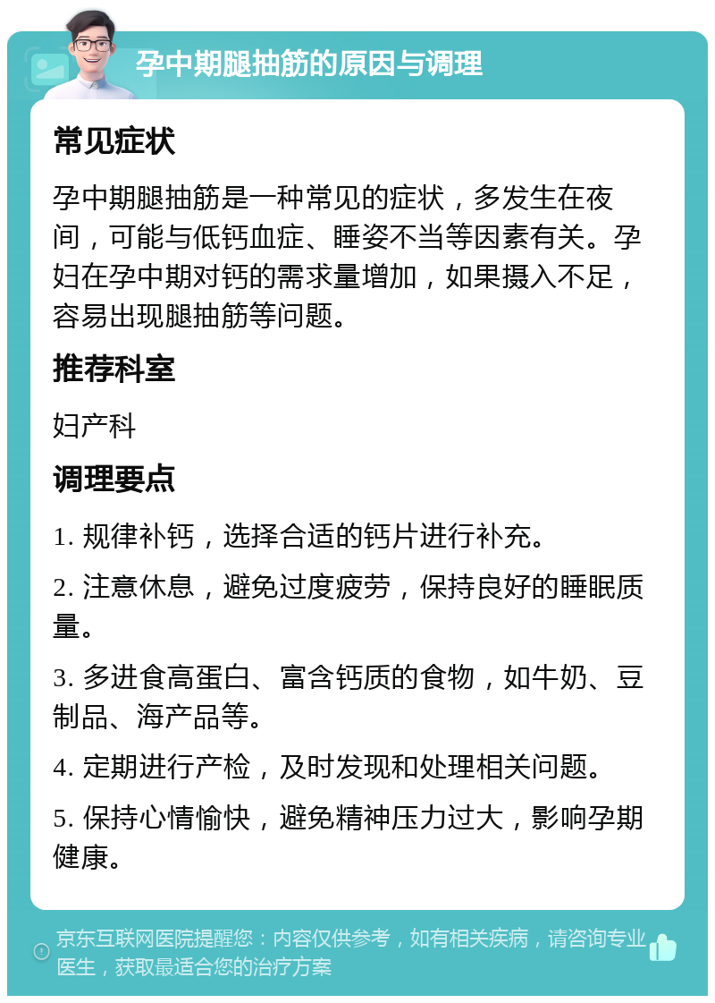 孕中期腿抽筋的原因与调理 常见症状 孕中期腿抽筋是一种常见的症状，多发生在夜间，可能与低钙血症、睡姿不当等因素有关。孕妇在孕中期对钙的需求量增加，如果摄入不足，容易出现腿抽筋等问题。 推荐科室 妇产科 调理要点 1. 规律补钙，选择合适的钙片进行补充。 2. 注意休息，避免过度疲劳，保持良好的睡眠质量。 3. 多进食高蛋白、富含钙质的食物，如牛奶、豆制品、海产品等。 4. 定期进行产检，及时发现和处理相关问题。 5. 保持心情愉快，避免精神压力过大，影响孕期健康。