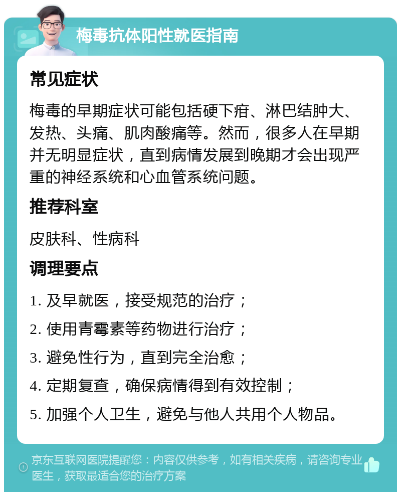 梅毒抗体阳性就医指南 常见症状 梅毒的早期症状可能包括硬下疳、淋巴结肿大、发热、头痛、肌肉酸痛等。然而，很多人在早期并无明显症状，直到病情发展到晚期才会出现严重的神经系统和心血管系统问题。 推荐科室 皮肤科、性病科 调理要点 1. 及早就医，接受规范的治疗； 2. 使用青霉素等药物进行治疗； 3. 避免性行为，直到完全治愈； 4. 定期复查，确保病情得到有效控制； 5. 加强个人卫生，避免与他人共用个人物品。