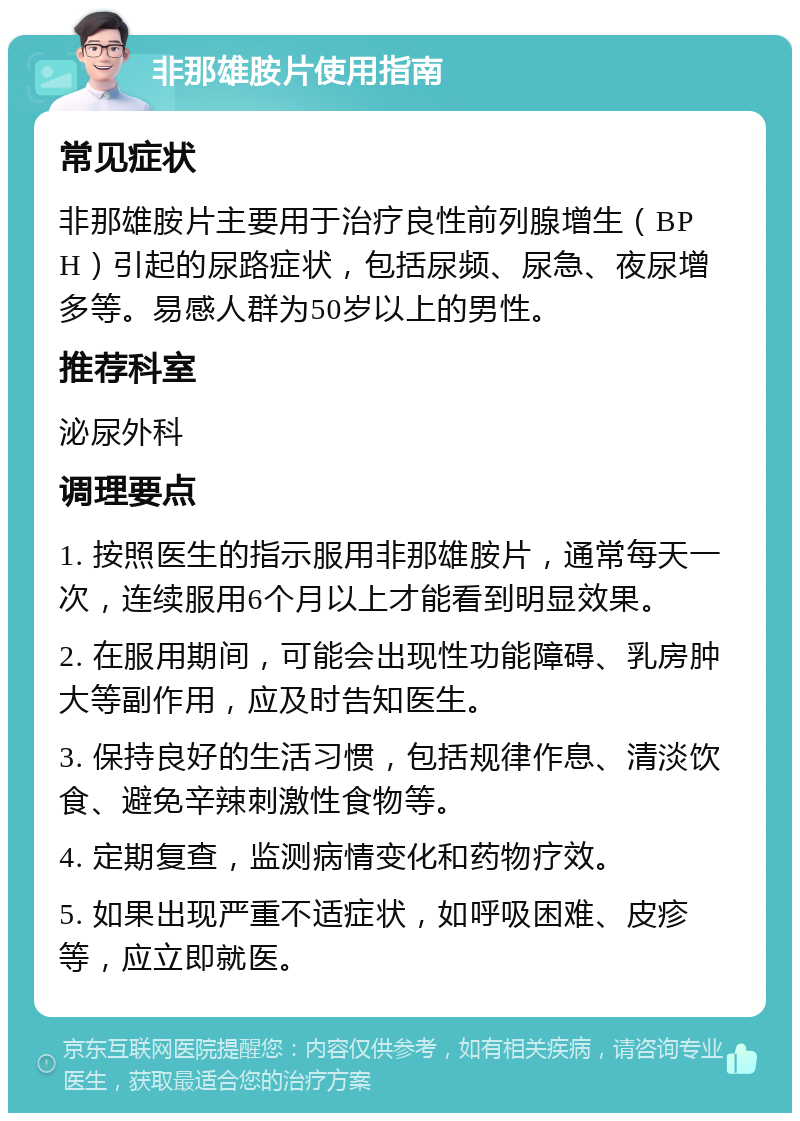 非那雄胺片使用指南 常见症状 非那雄胺片主要用于治疗良性前列腺增生（BPH）引起的尿路症状，包括尿频、尿急、夜尿增多等。易感人群为50岁以上的男性。 推荐科室 泌尿外科 调理要点 1. 按照医生的指示服用非那雄胺片，通常每天一次，连续服用6个月以上才能看到明显效果。 2. 在服用期间，可能会出现性功能障碍、乳房肿大等副作用，应及时告知医生。 3. 保持良好的生活习惯，包括规律作息、清淡饮食、避免辛辣刺激性食物等。 4. 定期复查，监测病情变化和药物疗效。 5. 如果出现严重不适症状，如呼吸困难、皮疹等，应立即就医。