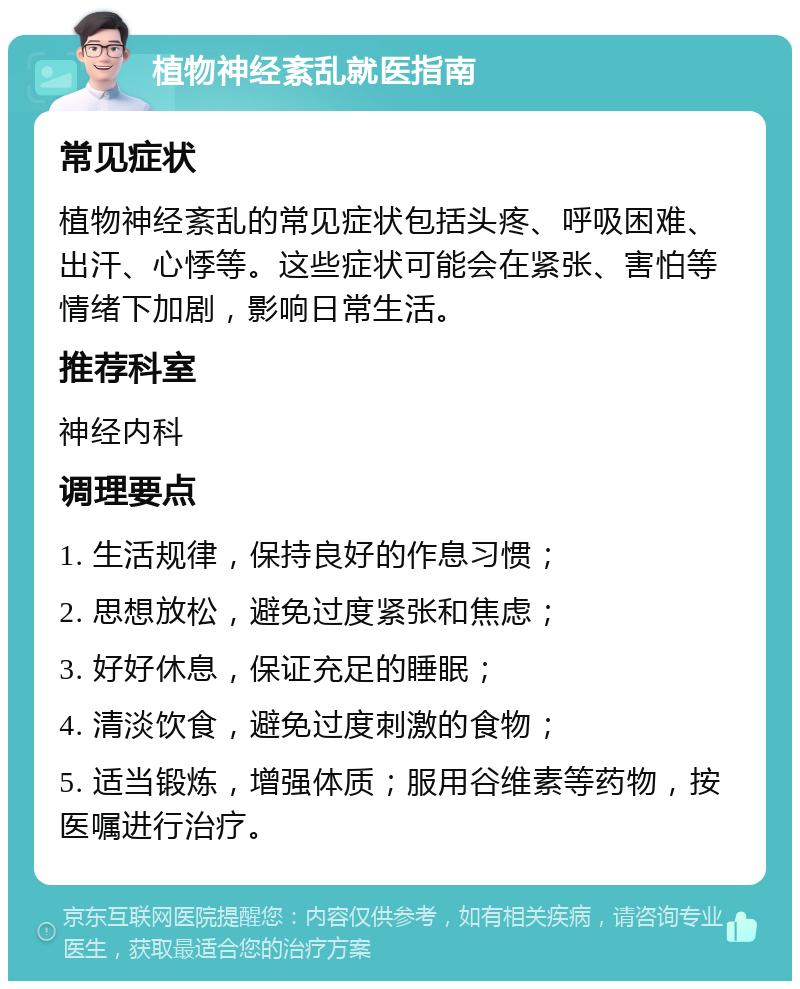 植物神经紊乱就医指南 常见症状 植物神经紊乱的常见症状包括头疼、呼吸困难、出汗、心悸等。这些症状可能会在紧张、害怕等情绪下加剧，影响日常生活。 推荐科室 神经内科 调理要点 1. 生活规律，保持良好的作息习惯； 2. 思想放松，避免过度紧张和焦虑； 3. 好好休息，保证充足的睡眠； 4. 清淡饮食，避免过度刺激的食物； 5. 适当锻炼，增强体质；服用谷维素等药物，按医嘱进行治疗。