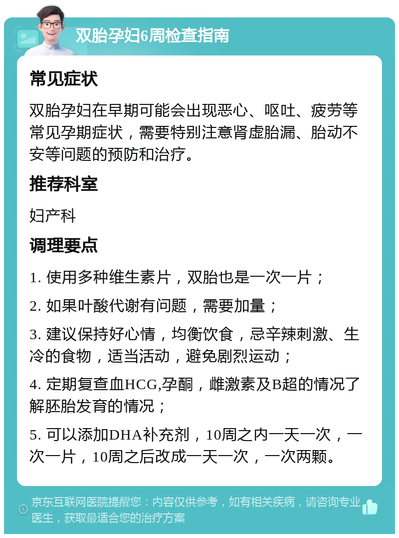 双胎孕妇6周检查指南 常见症状 双胎孕妇在早期可能会出现恶心、呕吐、疲劳等常见孕期症状，需要特别注意肾虚胎漏、胎动不安等问题的预防和治疗。 推荐科室 妇产科 调理要点 1. 使用多种维生素片，双胎也是一次一片； 2. 如果叶酸代谢有问题，需要加量； 3. 建议保持好心情，均衡饮食，忌辛辣刺激、生冷的食物，适当活动，避免剧烈运动； 4. 定期复查血HCG,孕酮，雌激素及B超的情况了解胚胎发育的情况； 5. 可以添加DHA补充剂，10周之内一天一次，一次一片，10周之后改成一天一次，一次两颗。