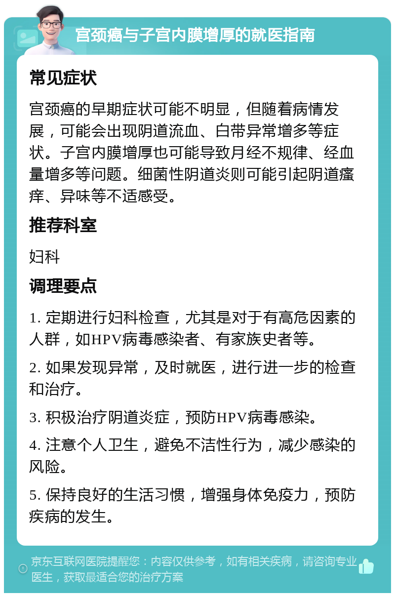 宫颈癌与子宫内膜增厚的就医指南 常见症状 宫颈癌的早期症状可能不明显，但随着病情发展，可能会出现阴道流血、白带异常增多等症状。子宫内膜增厚也可能导致月经不规律、经血量增多等问题。细菌性阴道炎则可能引起阴道瘙痒、异味等不适感受。 推荐科室 妇科 调理要点 1. 定期进行妇科检查，尤其是对于有高危因素的人群，如HPV病毒感染者、有家族史者等。 2. 如果发现异常，及时就医，进行进一步的检查和治疗。 3. 积极治疗阴道炎症，预防HPV病毒感染。 4. 注意个人卫生，避免不洁性行为，减少感染的风险。 5. 保持良好的生活习惯，增强身体免疫力，预防疾病的发生。