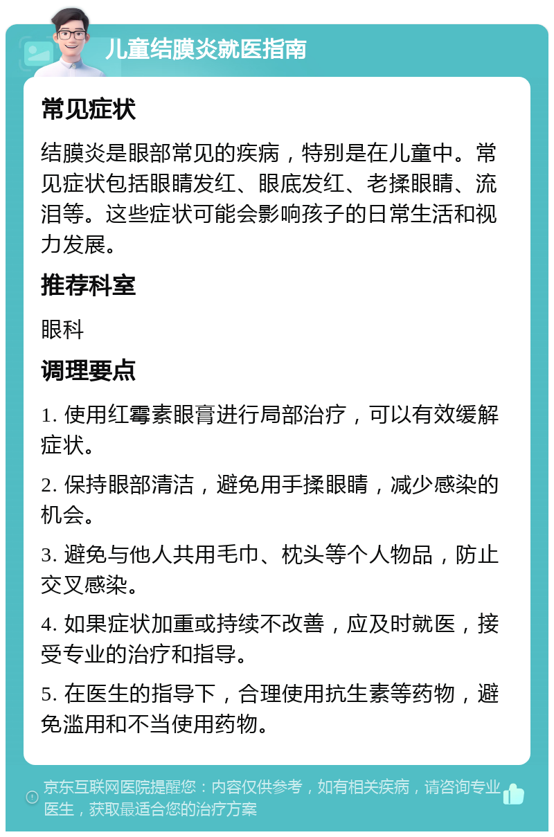 儿童结膜炎就医指南 常见症状 结膜炎是眼部常见的疾病，特别是在儿童中。常见症状包括眼睛发红、眼底发红、老揉眼睛、流泪等。这些症状可能会影响孩子的日常生活和视力发展。 推荐科室 眼科 调理要点 1. 使用红霉素眼膏进行局部治疗，可以有效缓解症状。 2. 保持眼部清洁，避免用手揉眼睛，减少感染的机会。 3. 避免与他人共用毛巾、枕头等个人物品，防止交叉感染。 4. 如果症状加重或持续不改善，应及时就医，接受专业的治疗和指导。 5. 在医生的指导下，合理使用抗生素等药物，避免滥用和不当使用药物。