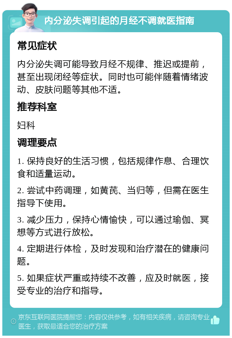 内分泌失调引起的月经不调就医指南 常见症状 内分泌失调可能导致月经不规律、推迟或提前，甚至出现闭经等症状。同时也可能伴随着情绪波动、皮肤问题等其他不适。 推荐科室 妇科 调理要点 1. 保持良好的生活习惯，包括规律作息、合理饮食和适量运动。 2. 尝试中药调理，如黄芪、当归等，但需在医生指导下使用。 3. 减少压力，保持心情愉快，可以通过瑜伽、冥想等方式进行放松。 4. 定期进行体检，及时发现和治疗潜在的健康问题。 5. 如果症状严重或持续不改善，应及时就医，接受专业的治疗和指导。