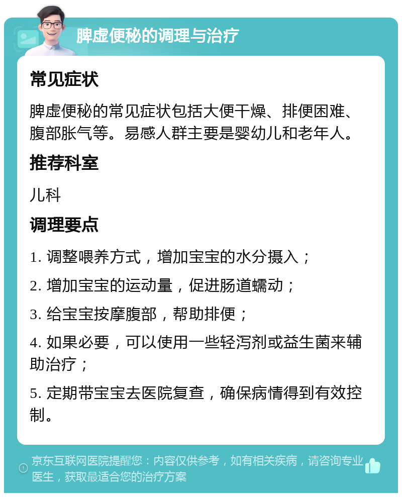 脾虚便秘的调理与治疗 常见症状 脾虚便秘的常见症状包括大便干燥、排便困难、腹部胀气等。易感人群主要是婴幼儿和老年人。 推荐科室 儿科 调理要点 1. 调整喂养方式，增加宝宝的水分摄入； 2. 增加宝宝的运动量，促进肠道蠕动； 3. 给宝宝按摩腹部，帮助排便； 4. 如果必要，可以使用一些轻泻剂或益生菌来辅助治疗； 5. 定期带宝宝去医院复查，确保病情得到有效控制。