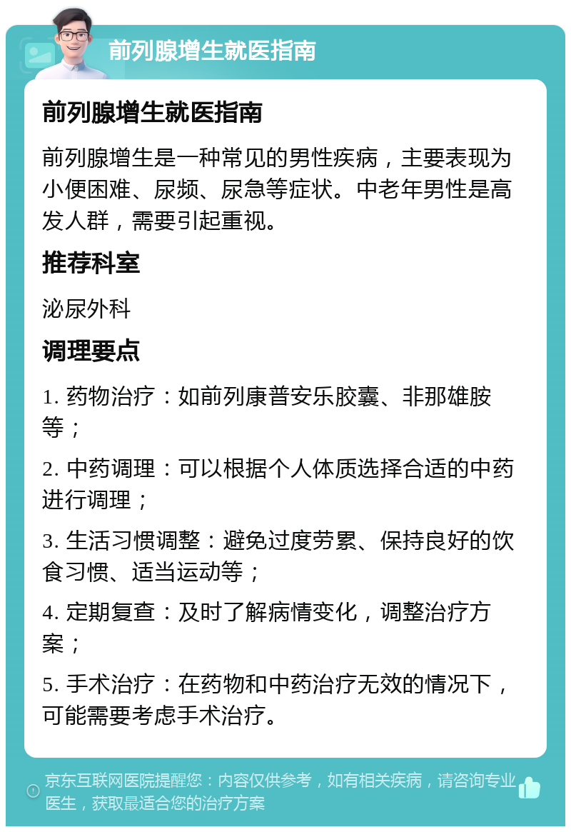 前列腺增生就医指南 前列腺增生就医指南 前列腺增生是一种常见的男性疾病，主要表现为小便困难、尿频、尿急等症状。中老年男性是高发人群，需要引起重视。 推荐科室 泌尿外科 调理要点 1. 药物治疗：如前列康普安乐胶囊、非那雄胺等； 2. 中药调理：可以根据个人体质选择合适的中药进行调理； 3. 生活习惯调整：避免过度劳累、保持良好的饮食习惯、适当运动等； 4. 定期复查：及时了解病情变化，调整治疗方案； 5. 手术治疗：在药物和中药治疗无效的情况下，可能需要考虑手术治疗。