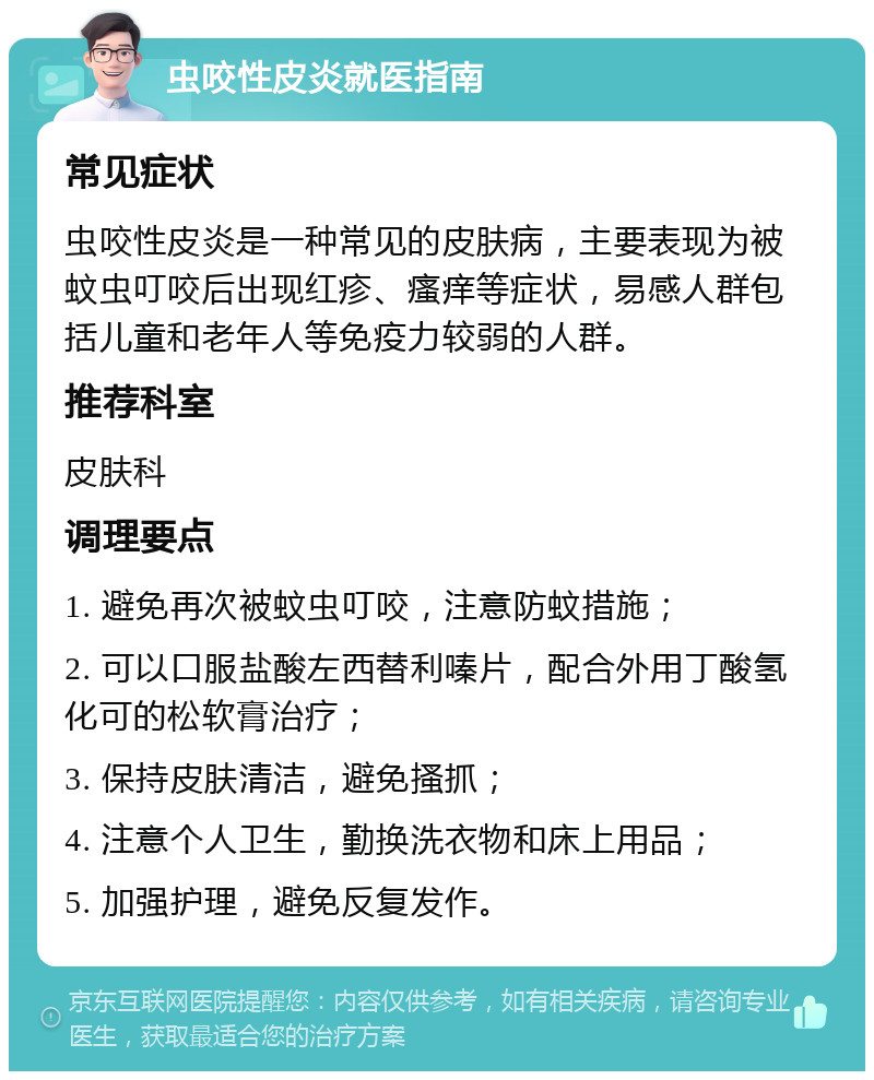 虫咬性皮炎就医指南 常见症状 虫咬性皮炎是一种常见的皮肤病，主要表现为被蚊虫叮咬后出现红疹、瘙痒等症状，易感人群包括儿童和老年人等免疫力较弱的人群。 推荐科室 皮肤科 调理要点 1. 避免再次被蚊虫叮咬，注意防蚊措施； 2. 可以口服盐酸左西替利嗪片，配合外用丁酸氢化可的松软膏治疗； 3. 保持皮肤清洁，避免搔抓； 4. 注意个人卫生，勤换洗衣物和床上用品； 5. 加强护理，避免反复发作。