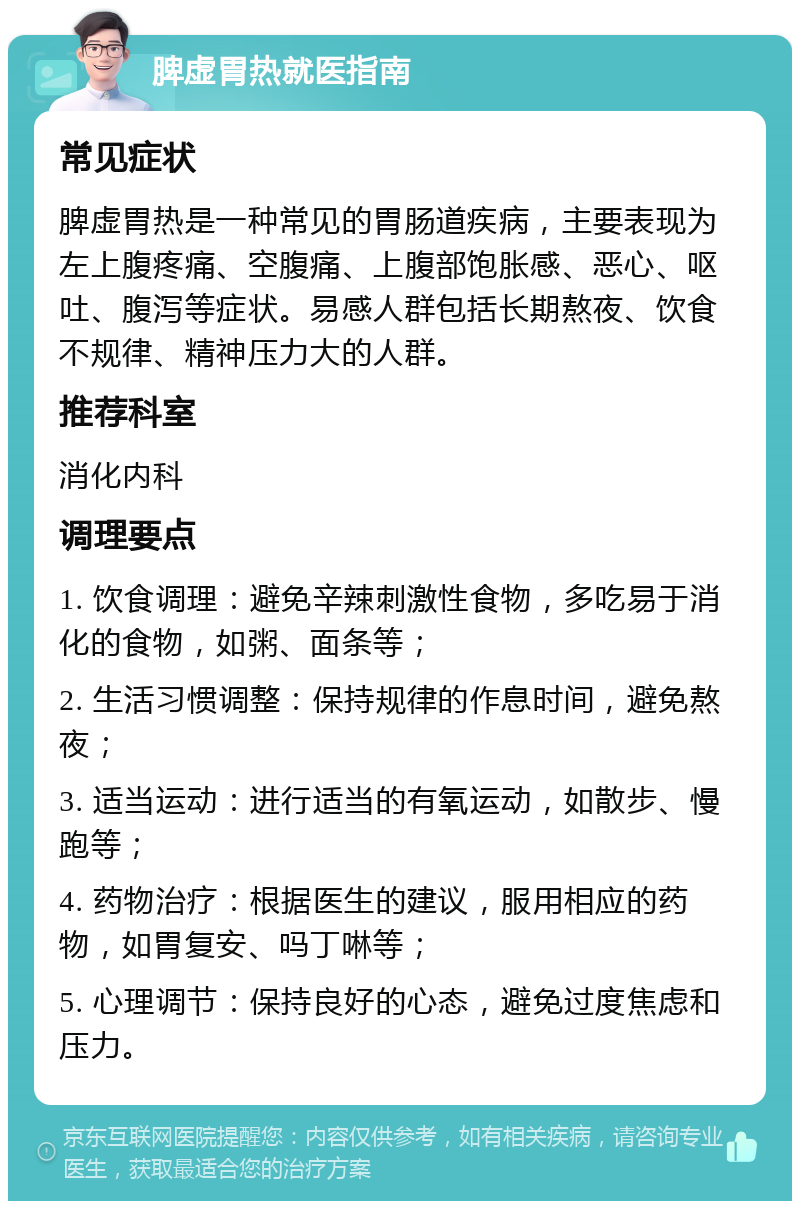 脾虚胃热就医指南 常见症状 脾虚胃热是一种常见的胃肠道疾病，主要表现为左上腹疼痛、空腹痛、上腹部饱胀感、恶心、呕吐、腹泻等症状。易感人群包括长期熬夜、饮食不规律、精神压力大的人群。 推荐科室 消化内科 调理要点 1. 饮食调理：避免辛辣刺激性食物，多吃易于消化的食物，如粥、面条等； 2. 生活习惯调整：保持规律的作息时间，避免熬夜； 3. 适当运动：进行适当的有氧运动，如散步、慢跑等； 4. 药物治疗：根据医生的建议，服用相应的药物，如胃复安、吗丁啉等； 5. 心理调节：保持良好的心态，避免过度焦虑和压力。