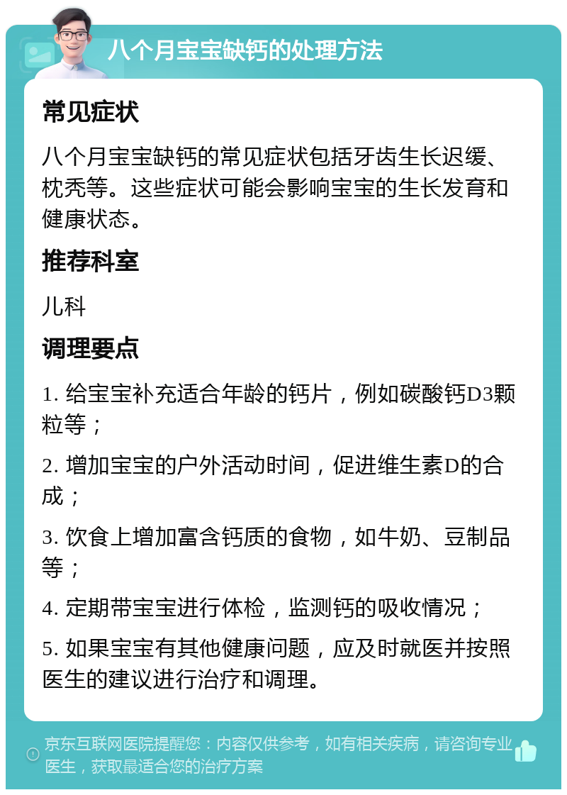 八个月宝宝缺钙的处理方法 常见症状 八个月宝宝缺钙的常见症状包括牙齿生长迟缓、枕秃等。这些症状可能会影响宝宝的生长发育和健康状态。 推荐科室 儿科 调理要点 1. 给宝宝补充适合年龄的钙片，例如碳酸钙D3颗粒等； 2. 增加宝宝的户外活动时间，促进维生素D的合成； 3. 饮食上增加富含钙质的食物，如牛奶、豆制品等； 4. 定期带宝宝进行体检，监测钙的吸收情况； 5. 如果宝宝有其他健康问题，应及时就医并按照医生的建议进行治疗和调理。