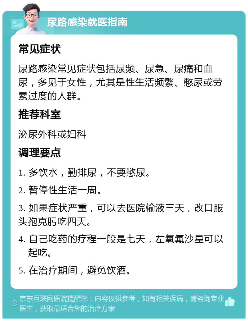 尿路感染就医指南 常见症状 尿路感染常见症状包括尿频、尿急、尿痛和血尿，多见于女性，尤其是性生活频繁、憋尿或劳累过度的人群。 推荐科室 泌尿外科或妇科 调理要点 1. 多饮水，勤排尿，不要憋尿。 2. 暂停性生活一周。 3. 如果症状严重，可以去医院输液三天，改口服头孢克肟吃四天。 4. 自己吃药的疗程一般是七天，左氧氟沙星可以一起吃。 5. 在治疗期间，避免饮酒。