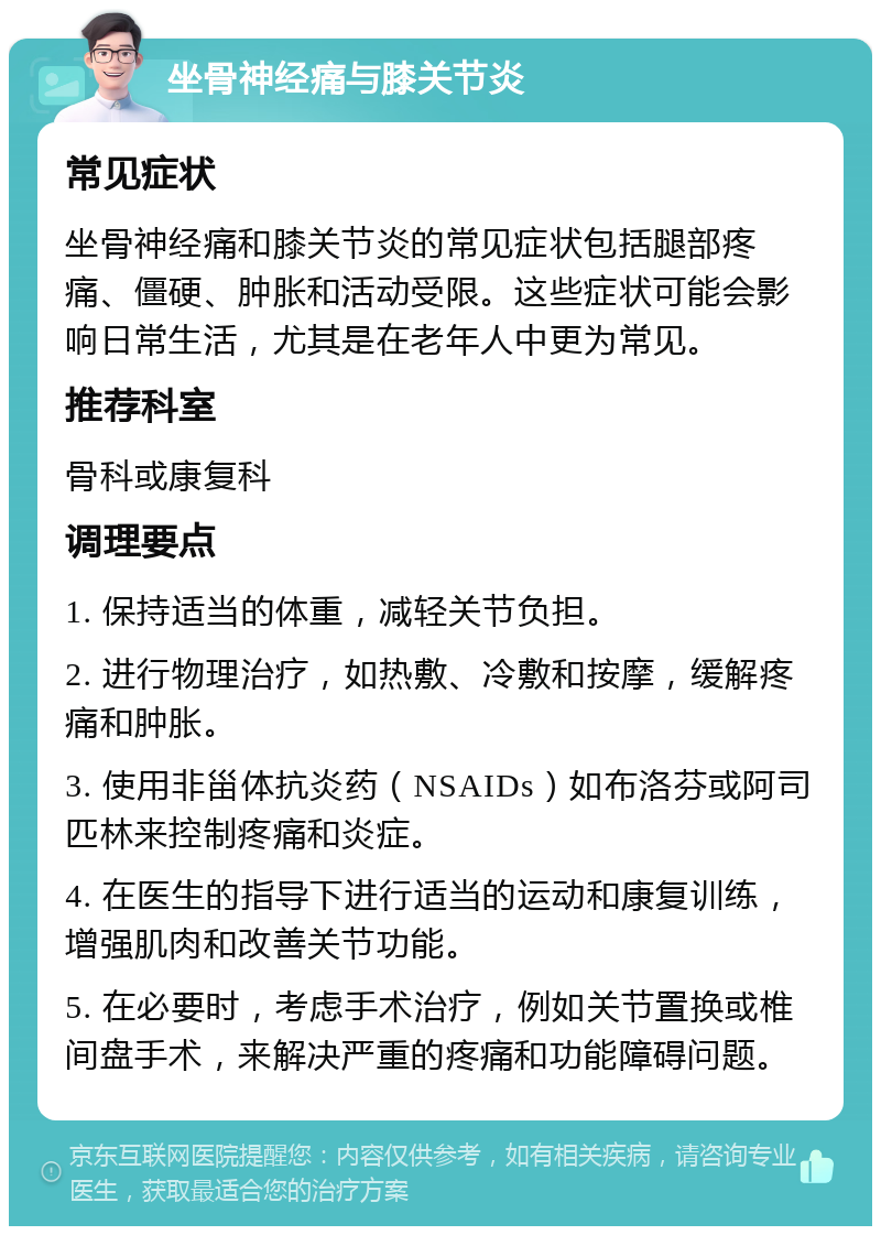 坐骨神经痛与膝关节炎 常见症状 坐骨神经痛和膝关节炎的常见症状包括腿部疼痛、僵硬、肿胀和活动受限。这些症状可能会影响日常生活，尤其是在老年人中更为常见。 推荐科室 骨科或康复科 调理要点 1. 保持适当的体重，减轻关节负担。 2. 进行物理治疗，如热敷、冷敷和按摩，缓解疼痛和肿胀。 3. 使用非甾体抗炎药（NSAIDs）如布洛芬或阿司匹林来控制疼痛和炎症。 4. 在医生的指导下进行适当的运动和康复训练，增强肌肉和改善关节功能。 5. 在必要时，考虑手术治疗，例如关节置换或椎间盘手术，来解决严重的疼痛和功能障碍问题。