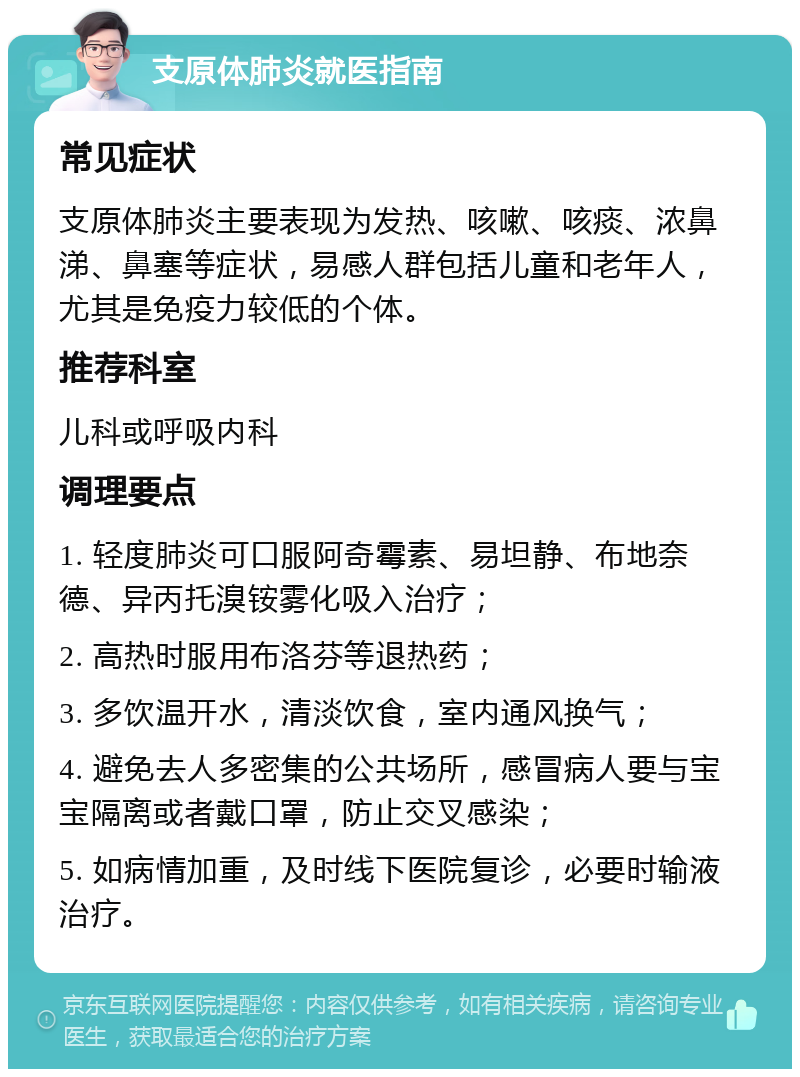 支原体肺炎就医指南 常见症状 支原体肺炎主要表现为发热、咳嗽、咳痰、浓鼻涕、鼻塞等症状，易感人群包括儿童和老年人，尤其是免疫力较低的个体。 推荐科室 儿科或呼吸内科 调理要点 1. 轻度肺炎可口服阿奇霉素、易坦静、布地奈德、异丙托溴铵雾化吸入治疗； 2. 高热时服用布洛芬等退热药； 3. 多饮温开水，清淡饮食，室内通风换气； 4. 避免去人多密集的公共场所，感冒病人要与宝宝隔离或者戴口罩，防止交叉感染； 5. 如病情加重，及时线下医院复诊，必要时输液治疗。