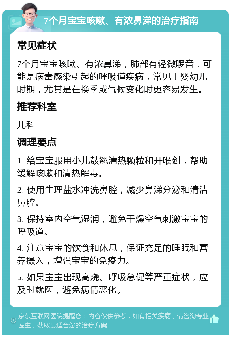 7个月宝宝咳嗽、有浓鼻涕的治疗指南 常见症状 7个月宝宝咳嗽、有浓鼻涕，肺部有轻微啰音，可能是病毒感染引起的呼吸道疾病，常见于婴幼儿时期，尤其是在换季或气候变化时更容易发生。 推荐科室 儿科 调理要点 1. 给宝宝服用小儿鼓翘清热颗粒和开喉剑，帮助缓解咳嗽和清热解毒。 2. 使用生理盐水冲洗鼻腔，减少鼻涕分泌和清洁鼻腔。 3. 保持室内空气湿润，避免干燥空气刺激宝宝的呼吸道。 4. 注意宝宝的饮食和休息，保证充足的睡眠和营养摄入，增强宝宝的免疫力。 5. 如果宝宝出现高烧、呼吸急促等严重症状，应及时就医，避免病情恶化。