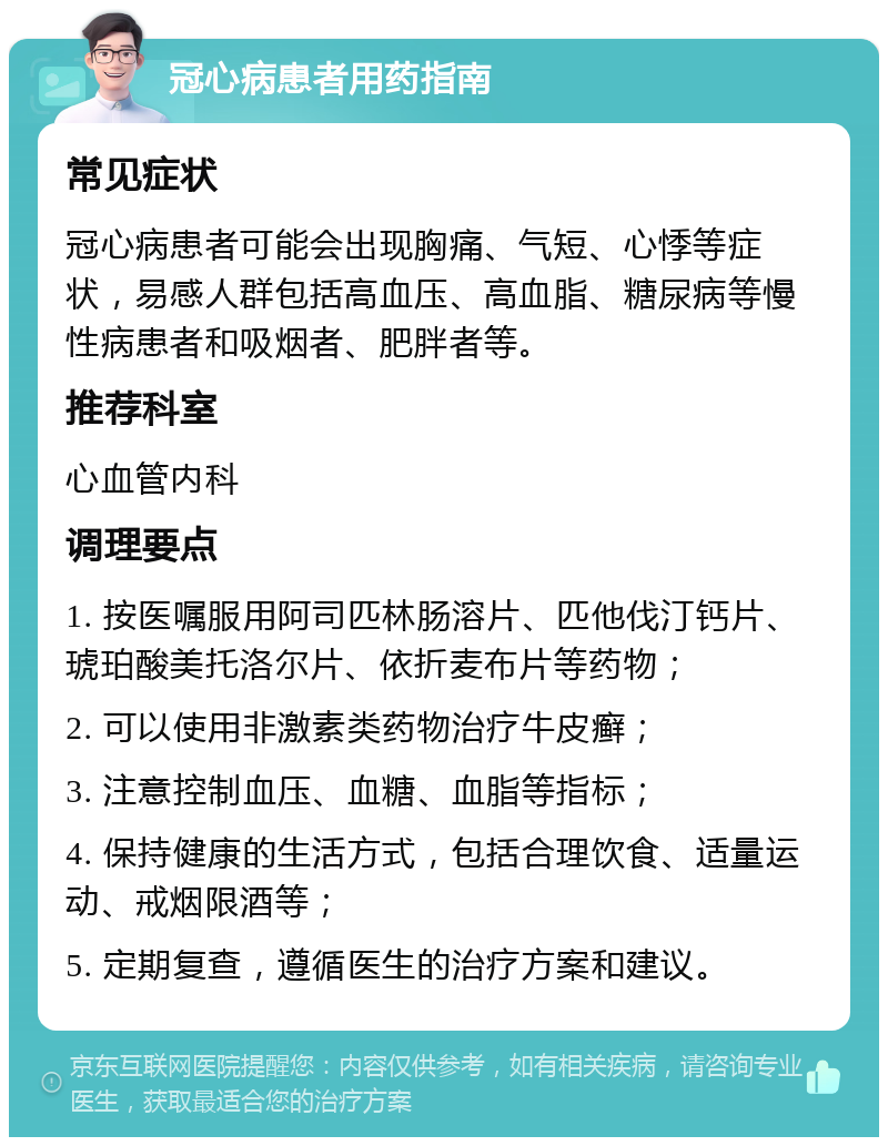 冠心病患者用药指南 常见症状 冠心病患者可能会出现胸痛、气短、心悸等症状，易感人群包括高血压、高血脂、糖尿病等慢性病患者和吸烟者、肥胖者等。 推荐科室 心血管内科 调理要点 1. 按医嘱服用阿司匹林肠溶片、匹他伐汀钙片、琥珀酸美托洛尔片、依折麦布片等药物； 2. 可以使用非激素类药物治疗牛皮癣； 3. 注意控制血压、血糖、血脂等指标； 4. 保持健康的生活方式，包括合理饮食、适量运动、戒烟限酒等； 5. 定期复查，遵循医生的治疗方案和建议。