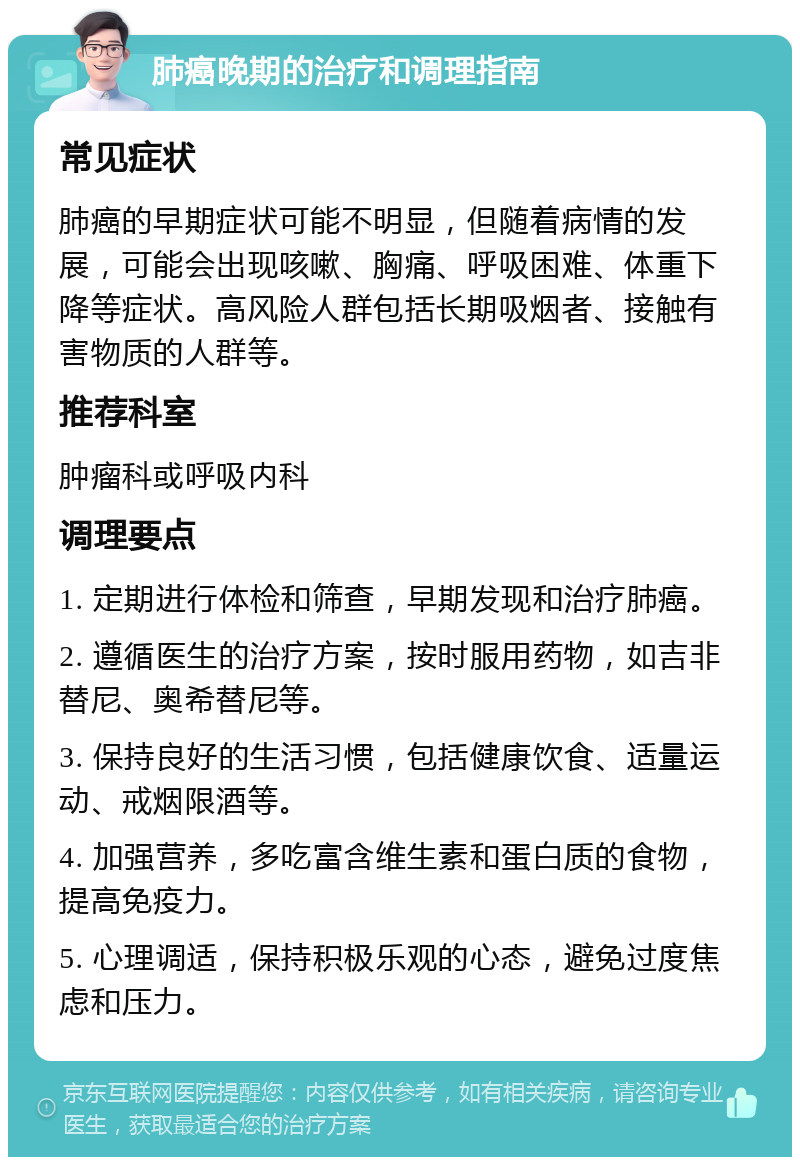 肺癌晚期的治疗和调理指南 常见症状 肺癌的早期症状可能不明显，但随着病情的发展，可能会出现咳嗽、胸痛、呼吸困难、体重下降等症状。高风险人群包括长期吸烟者、接触有害物质的人群等。 推荐科室 肿瘤科或呼吸内科 调理要点 1. 定期进行体检和筛查，早期发现和治疗肺癌。 2. 遵循医生的治疗方案，按时服用药物，如吉非替尼、奥希替尼等。 3. 保持良好的生活习惯，包括健康饮食、适量运动、戒烟限酒等。 4. 加强营养，多吃富含维生素和蛋白质的食物，提高免疫力。 5. 心理调适，保持积极乐观的心态，避免过度焦虑和压力。