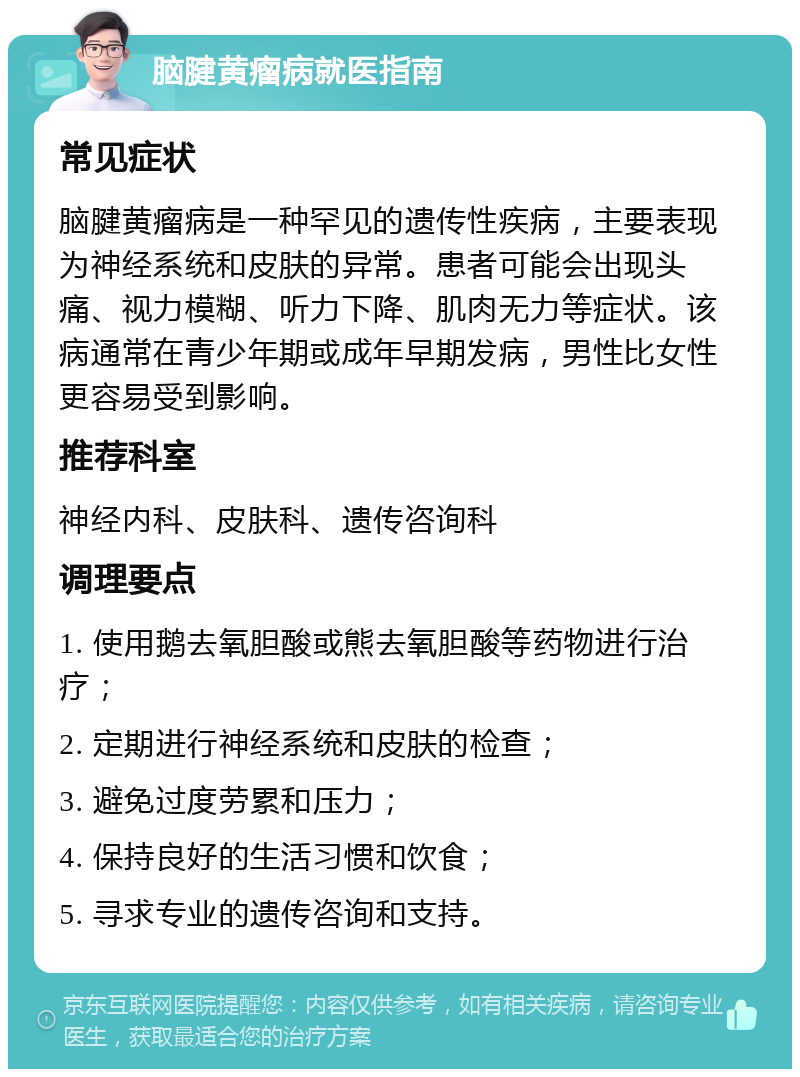 脑腱黄瘤病就医指南 常见症状 脑腱黄瘤病是一种罕见的遗传性疾病，主要表现为神经系统和皮肤的异常。患者可能会出现头痛、视力模糊、听力下降、肌肉无力等症状。该病通常在青少年期或成年早期发病，男性比女性更容易受到影响。 推荐科室 神经内科、皮肤科、遗传咨询科 调理要点 1. 使用鹅去氧胆酸或熊去氧胆酸等药物进行治疗； 2. 定期进行神经系统和皮肤的检查； 3. 避免过度劳累和压力； 4. 保持良好的生活习惯和饮食； 5. 寻求专业的遗传咨询和支持。