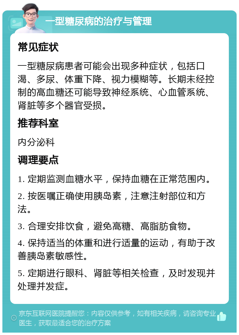 一型糖尿病的治疗与管理 常见症状 一型糖尿病患者可能会出现多种症状，包括口渴、多尿、体重下降、视力模糊等。长期未经控制的高血糖还可能导致神经系统、心血管系统、肾脏等多个器官受损。 推荐科室 内分泌科 调理要点 1. 定期监测血糖水平，保持血糖在正常范围内。 2. 按医嘱正确使用胰岛素，注意注射部位和方法。 3. 合理安排饮食，避免高糖、高脂肪食物。 4. 保持适当的体重和进行适量的运动，有助于改善胰岛素敏感性。 5. 定期进行眼科、肾脏等相关检查，及时发现并处理并发症。