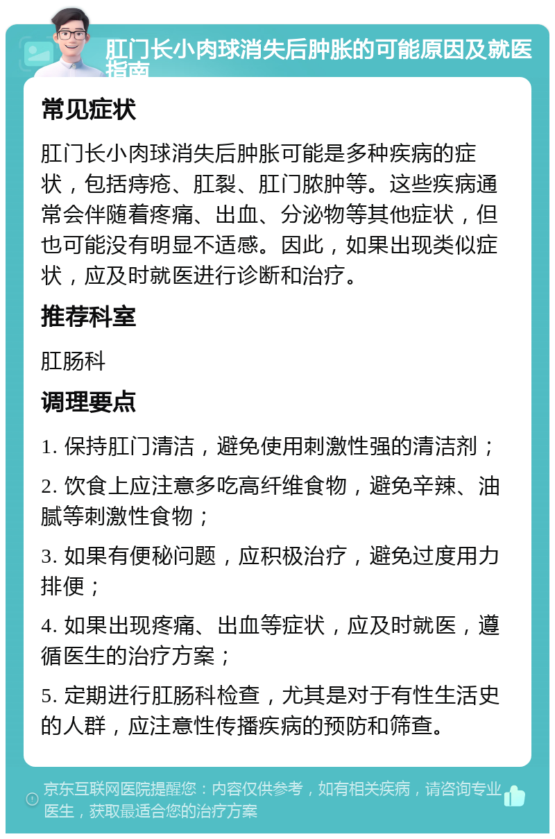 肛门长小肉球消失后肿胀的可能原因及就医指南 常见症状 肛门长小肉球消失后肿胀可能是多种疾病的症状，包括痔疮、肛裂、肛门脓肿等。这些疾病通常会伴随着疼痛、出血、分泌物等其他症状，但也可能没有明显不适感。因此，如果出现类似症状，应及时就医进行诊断和治疗。 推荐科室 肛肠科 调理要点 1. 保持肛门清洁，避免使用刺激性强的清洁剂； 2. 饮食上应注意多吃高纤维食物，避免辛辣、油腻等刺激性食物； 3. 如果有便秘问题，应积极治疗，避免过度用力排便； 4. 如果出现疼痛、出血等症状，应及时就医，遵循医生的治疗方案； 5. 定期进行肛肠科检查，尤其是对于有性生活史的人群，应注意性传播疾病的预防和筛查。