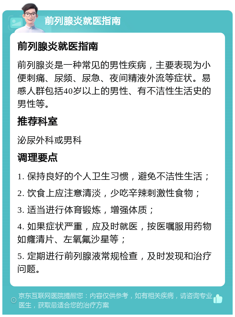 前列腺炎就医指南 前列腺炎就医指南 前列腺炎是一种常见的男性疾病，主要表现为小便刺痛、尿频、尿急、夜间精液外流等症状。易感人群包括40岁以上的男性、有不洁性生活史的男性等。 推荐科室 泌尿外科或男科 调理要点 1. 保持良好的个人卫生习惯，避免不洁性生活； 2. 饮食上应注意清淡，少吃辛辣刺激性食物； 3. 适当进行体育锻炼，增强体质； 4. 如果症状严重，应及时就医，按医嘱服用药物如癃清片、左氧氟沙星等； 5. 定期进行前列腺液常规检查，及时发现和治疗问题。