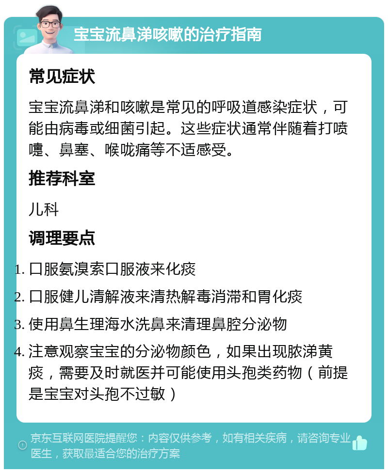 宝宝流鼻涕咳嗽的治疗指南 常见症状 宝宝流鼻涕和咳嗽是常见的呼吸道感染症状，可能由病毒或细菌引起。这些症状通常伴随着打喷嚏、鼻塞、喉咙痛等不适感受。 推荐科室 儿科 调理要点 口服氨溴索口服液来化痰 口服健儿清解液来清热解毒消滞和胃化痰 使用鼻生理海水洗鼻来清理鼻腔分泌物 注意观察宝宝的分泌物颜色，如果出现脓涕黄痰，需要及时就医并可能使用头孢类药物（前提是宝宝对头孢不过敏）