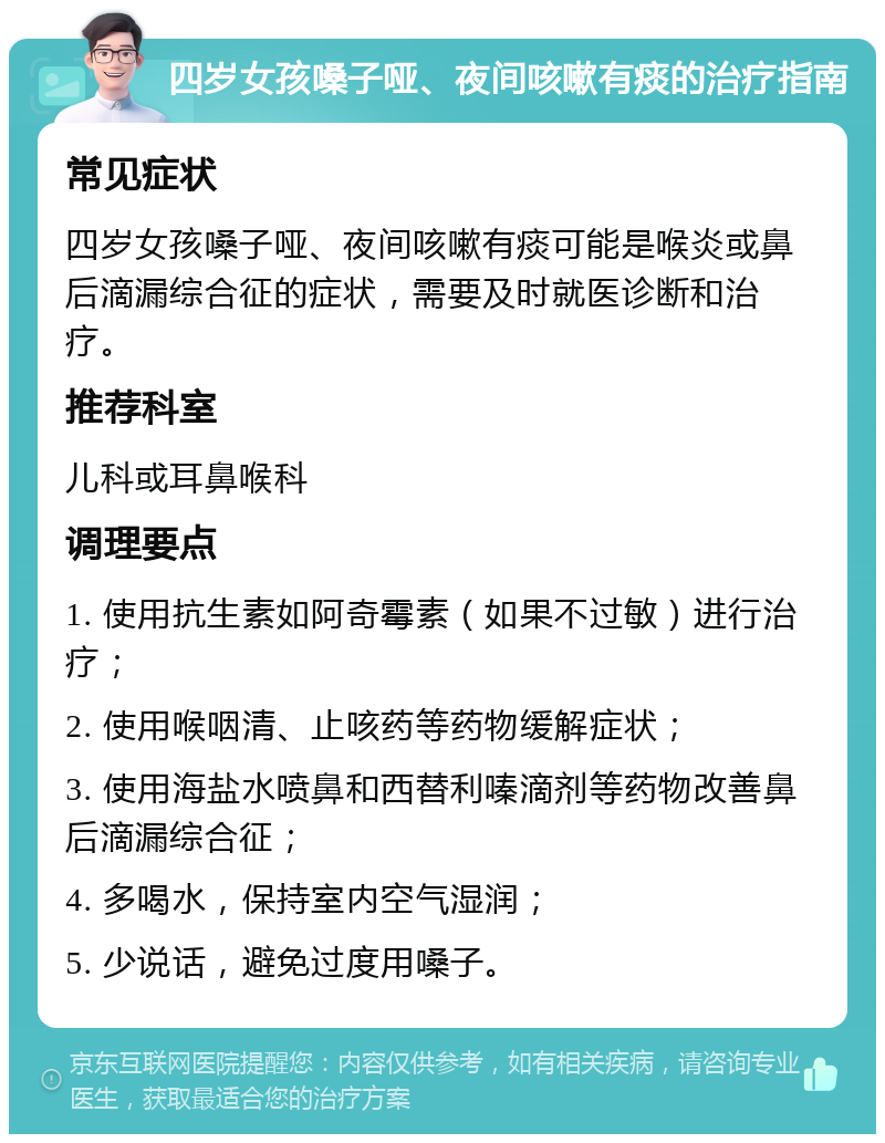 四岁女孩嗓子哑、夜间咳嗽有痰的治疗指南 常见症状 四岁女孩嗓子哑、夜间咳嗽有痰可能是喉炎或鼻后滴漏综合征的症状，需要及时就医诊断和治疗。 推荐科室 儿科或耳鼻喉科 调理要点 1. 使用抗生素如阿奇霉素（如果不过敏）进行治疗； 2. 使用喉咽清、止咳药等药物缓解症状； 3. 使用海盐水喷鼻和西替利嗪滴剂等药物改善鼻后滴漏综合征； 4. 多喝水，保持室内空气湿润； 5. 少说话，避免过度用嗓子。