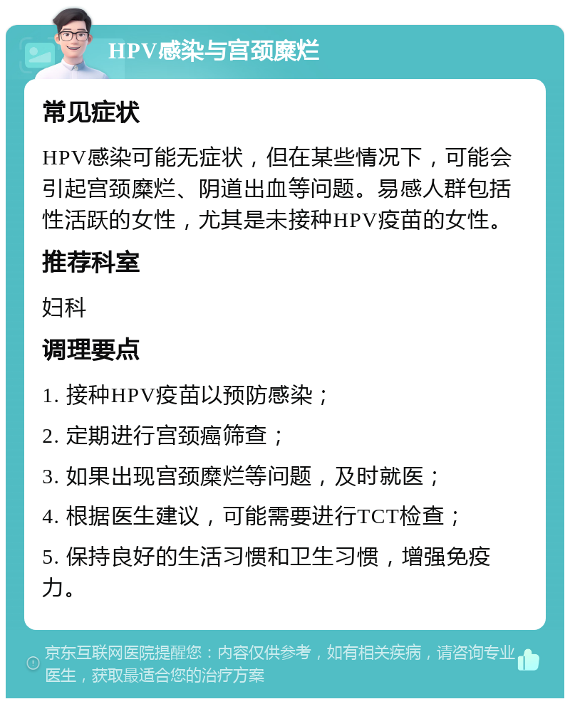 HPV感染与宫颈糜烂 常见症状 HPV感染可能无症状，但在某些情况下，可能会引起宫颈糜烂、阴道出血等问题。易感人群包括性活跃的女性，尤其是未接种HPV疫苗的女性。 推荐科室 妇科 调理要点 1. 接种HPV疫苗以预防感染； 2. 定期进行宫颈癌筛查； 3. 如果出现宫颈糜烂等问题，及时就医； 4. 根据医生建议，可能需要进行TCT检查； 5. 保持良好的生活习惯和卫生习惯，增强免疫力。