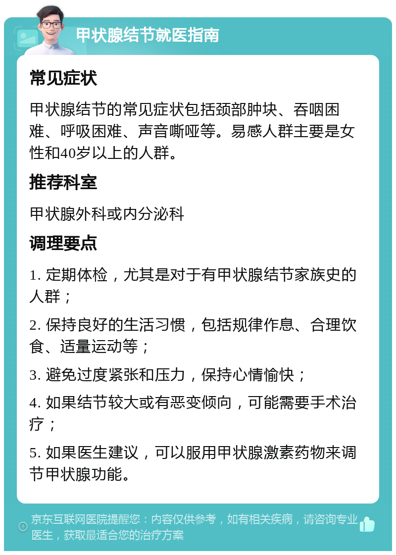 甲状腺结节就医指南 常见症状 甲状腺结节的常见症状包括颈部肿块、吞咽困难、呼吸困难、声音嘶哑等。易感人群主要是女性和40岁以上的人群。 推荐科室 甲状腺外科或内分泌科 调理要点 1. 定期体检，尤其是对于有甲状腺结节家族史的人群； 2. 保持良好的生活习惯，包括规律作息、合理饮食、适量运动等； 3. 避免过度紧张和压力，保持心情愉快； 4. 如果结节较大或有恶变倾向，可能需要手术治疗； 5. 如果医生建议，可以服用甲状腺激素药物来调节甲状腺功能。