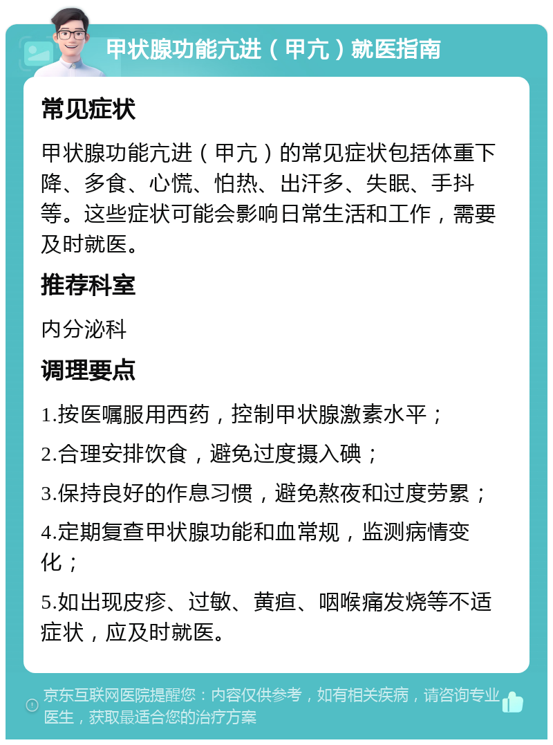 甲状腺功能亢进（甲亢）就医指南 常见症状 甲状腺功能亢进（甲亢）的常见症状包括体重下降、多食、心慌、怕热、出汗多、失眠、手抖等。这些症状可能会影响日常生活和工作，需要及时就医。 推荐科室 内分泌科 调理要点 1.按医嘱服用西药，控制甲状腺激素水平； 2.合理安排饮食，避免过度摄入碘； 3.保持良好的作息习惯，避免熬夜和过度劳累； 4.定期复查甲状腺功能和血常规，监测病情变化； 5.如出现皮疹、过敏、黄疸、咽喉痛发烧等不适症状，应及时就医。