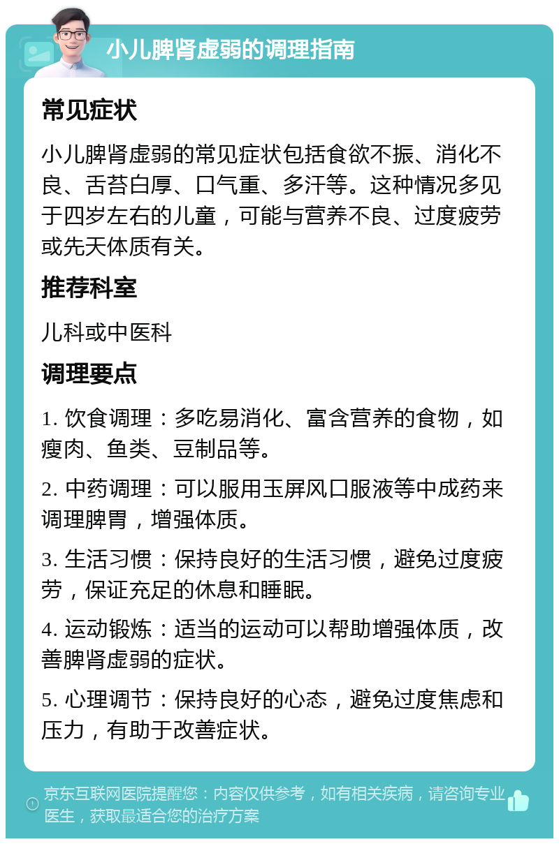 小儿脾肾虚弱的调理指南 常见症状 小儿脾肾虚弱的常见症状包括食欲不振、消化不良、舌苔白厚、口气重、多汗等。这种情况多见于四岁左右的儿童，可能与营养不良、过度疲劳或先天体质有关。 推荐科室 儿科或中医科 调理要点 1. 饮食调理：多吃易消化、富含营养的食物，如瘦肉、鱼类、豆制品等。 2. 中药调理：可以服用玉屏风口服液等中成药来调理脾胃，增强体质。 3. 生活习惯：保持良好的生活习惯，避免过度疲劳，保证充足的休息和睡眠。 4. 运动锻炼：适当的运动可以帮助增强体质，改善脾肾虚弱的症状。 5. 心理调节：保持良好的心态，避免过度焦虑和压力，有助于改善症状。