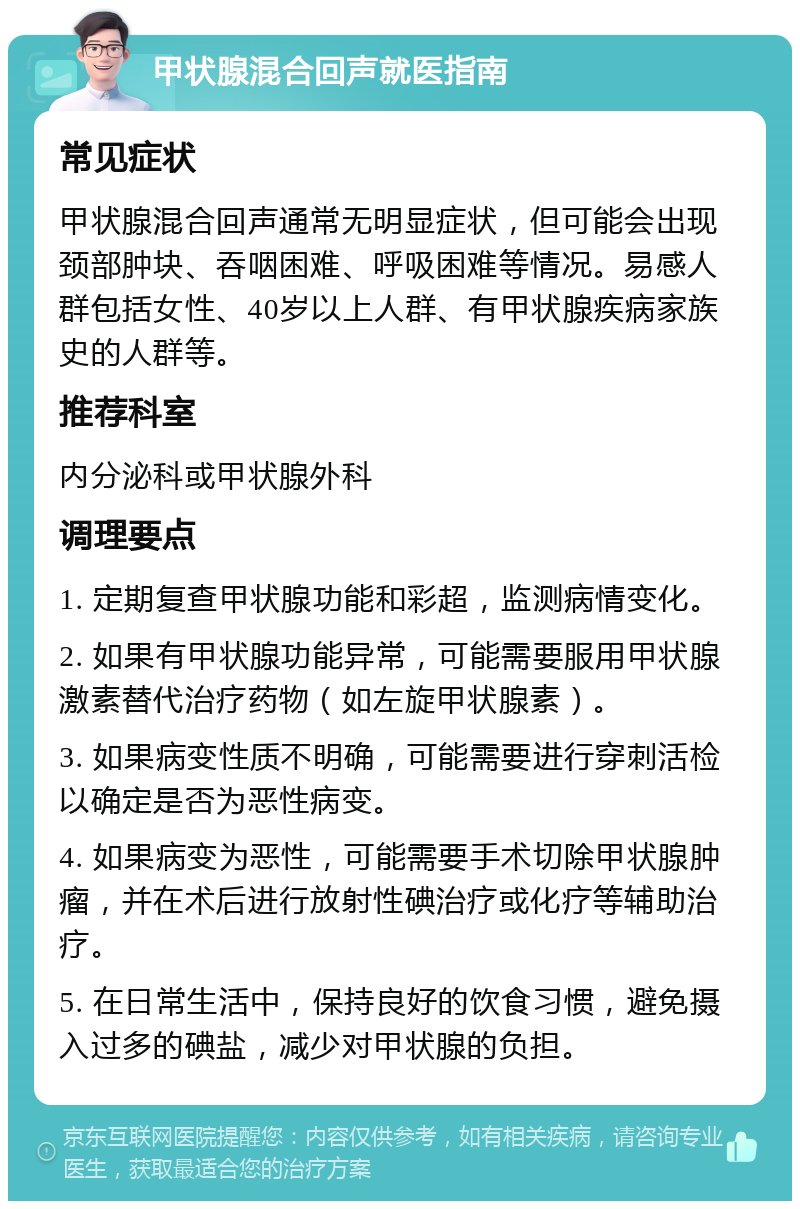 甲状腺混合回声就医指南 常见症状 甲状腺混合回声通常无明显症状，但可能会出现颈部肿块、吞咽困难、呼吸困难等情况。易感人群包括女性、40岁以上人群、有甲状腺疾病家族史的人群等。 推荐科室 内分泌科或甲状腺外科 调理要点 1. 定期复查甲状腺功能和彩超，监测病情变化。 2. 如果有甲状腺功能异常，可能需要服用甲状腺激素替代治疗药物（如左旋甲状腺素）。 3. 如果病变性质不明确，可能需要进行穿刺活检以确定是否为恶性病变。 4. 如果病变为恶性，可能需要手术切除甲状腺肿瘤，并在术后进行放射性碘治疗或化疗等辅助治疗。 5. 在日常生活中，保持良好的饮食习惯，避免摄入过多的碘盐，减少对甲状腺的负担。