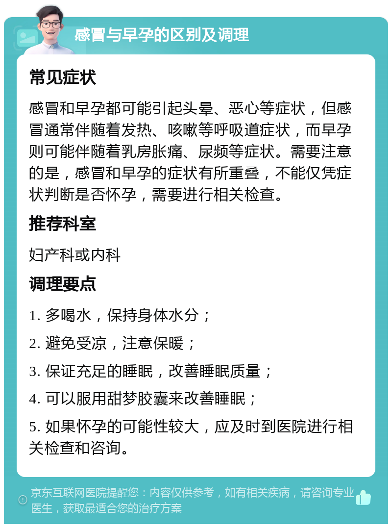 感冒与早孕的区别及调理 常见症状 感冒和早孕都可能引起头晕、恶心等症状，但感冒通常伴随着发热、咳嗽等呼吸道症状，而早孕则可能伴随着乳房胀痛、尿频等症状。需要注意的是，感冒和早孕的症状有所重叠，不能仅凭症状判断是否怀孕，需要进行相关检查。 推荐科室 妇产科或内科 调理要点 1. 多喝水，保持身体水分； 2. 避免受凉，注意保暖； 3. 保证充足的睡眠，改善睡眠质量； 4. 可以服用甜梦胶囊来改善睡眠； 5. 如果怀孕的可能性较大，应及时到医院进行相关检查和咨询。