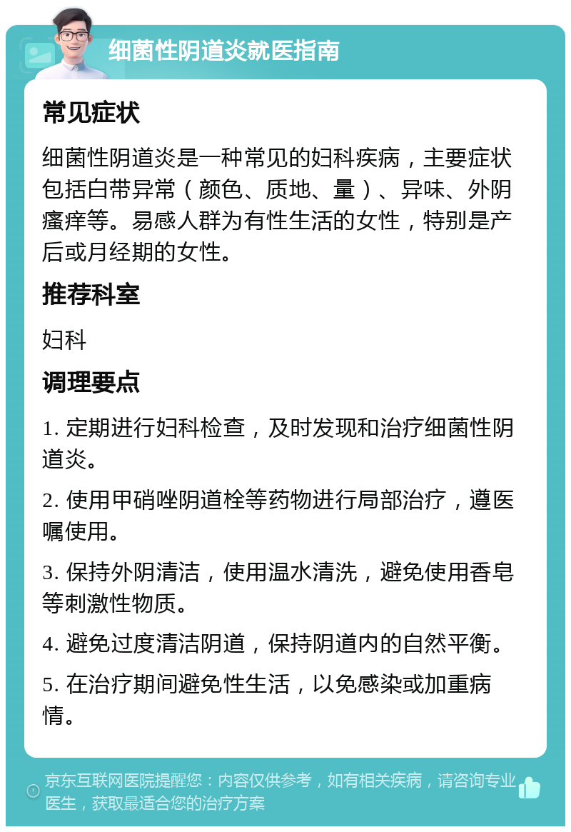 细菌性阴道炎就医指南 常见症状 细菌性阴道炎是一种常见的妇科疾病，主要症状包括白带异常（颜色、质地、量）、异味、外阴瘙痒等。易感人群为有性生活的女性，特别是产后或月经期的女性。 推荐科室 妇科 调理要点 1. 定期进行妇科检查，及时发现和治疗细菌性阴道炎。 2. 使用甲硝唑阴道栓等药物进行局部治疗，遵医嘱使用。 3. 保持外阴清洁，使用温水清洗，避免使用香皂等刺激性物质。 4. 避免过度清洁阴道，保持阴道内的自然平衡。 5. 在治疗期间避免性生活，以免感染或加重病情。