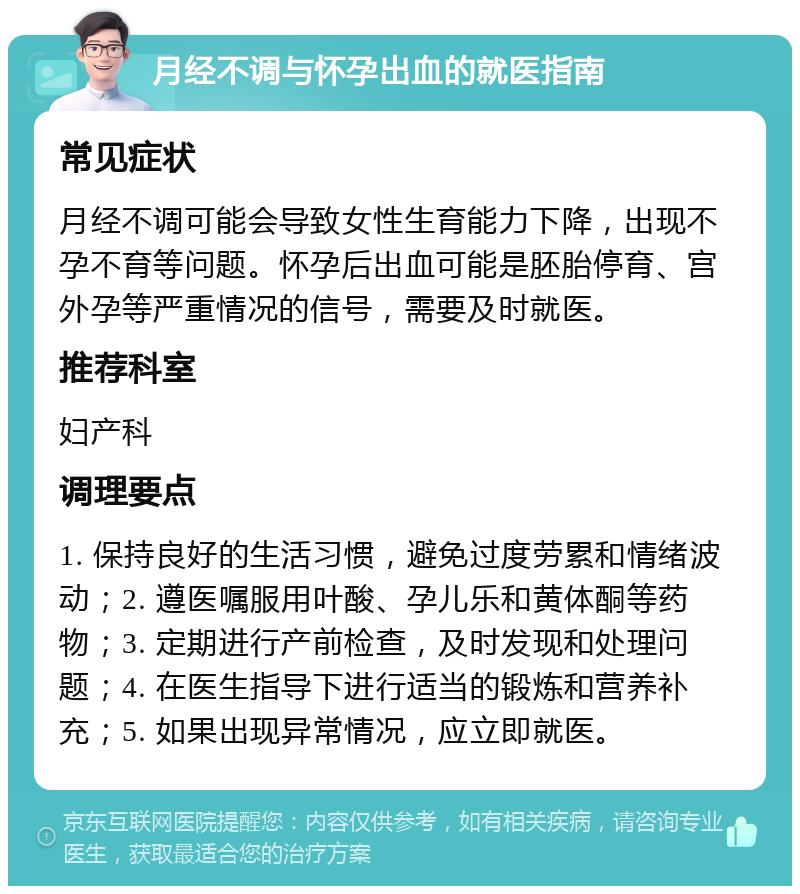 月经不调与怀孕出血的就医指南 常见症状 月经不调可能会导致女性生育能力下降，出现不孕不育等问题。怀孕后出血可能是胚胎停育、宫外孕等严重情况的信号，需要及时就医。 推荐科室 妇产科 调理要点 1. 保持良好的生活习惯，避免过度劳累和情绪波动；2. 遵医嘱服用叶酸、孕儿乐和黄体酮等药物；3. 定期进行产前检查，及时发现和处理问题；4. 在医生指导下进行适当的锻炼和营养补充；5. 如果出现异常情况，应立即就医。