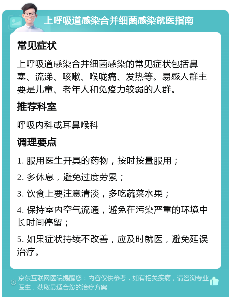 上呼吸道感染合并细菌感染就医指南 常见症状 上呼吸道感染合并细菌感染的常见症状包括鼻塞、流涕、咳嗽、喉咙痛、发热等。易感人群主要是儿童、老年人和免疫力较弱的人群。 推荐科室 呼吸内科或耳鼻喉科 调理要点 1. 服用医生开具的药物，按时按量服用； 2. 多休息，避免过度劳累； 3. 饮食上要注意清淡，多吃蔬菜水果； 4. 保持室内空气流通，避免在污染严重的环境中长时间停留； 5. 如果症状持续不改善，应及时就医，避免延误治疗。