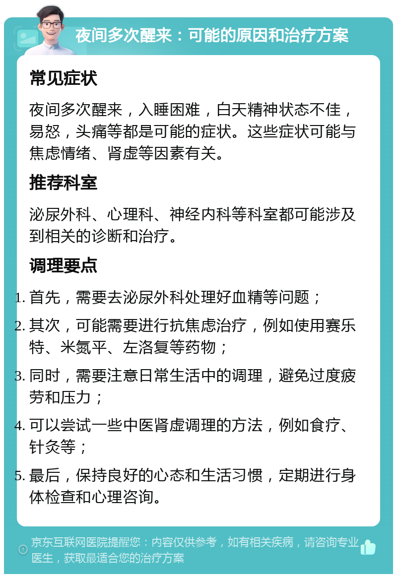 夜间多次醒来：可能的原因和治疗方案 常见症状 夜间多次醒来，入睡困难，白天精神状态不佳，易怒，头痛等都是可能的症状。这些症状可能与焦虑情绪、肾虚等因素有关。 推荐科室 泌尿外科、心理科、神经内科等科室都可能涉及到相关的诊断和治疗。 调理要点 首先，需要去泌尿外科处理好血精等问题； 其次，可能需要进行抗焦虑治疗，例如使用赛乐特、米氮平、左洛复等药物； 同时，需要注意日常生活中的调理，避免过度疲劳和压力； 可以尝试一些中医肾虚调理的方法，例如食疗、针灸等； 最后，保持良好的心态和生活习惯，定期进行身体检查和心理咨询。