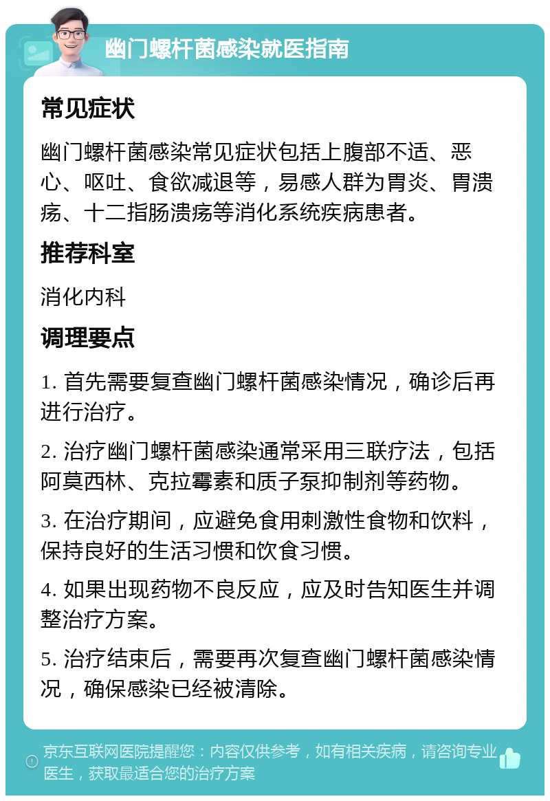 幽门螺杆菌感染就医指南 常见症状 幽门螺杆菌感染常见症状包括上腹部不适、恶心、呕吐、食欲减退等，易感人群为胃炎、胃溃疡、十二指肠溃疡等消化系统疾病患者。 推荐科室 消化内科 调理要点 1. 首先需要复查幽门螺杆菌感染情况，确诊后再进行治疗。 2. 治疗幽门螺杆菌感染通常采用三联疗法，包括阿莫西林、克拉霉素和质子泵抑制剂等药物。 3. 在治疗期间，应避免食用刺激性食物和饮料，保持良好的生活习惯和饮食习惯。 4. 如果出现药物不良反应，应及时告知医生并调整治疗方案。 5. 治疗结束后，需要再次复查幽门螺杆菌感染情况，确保感染已经被清除。