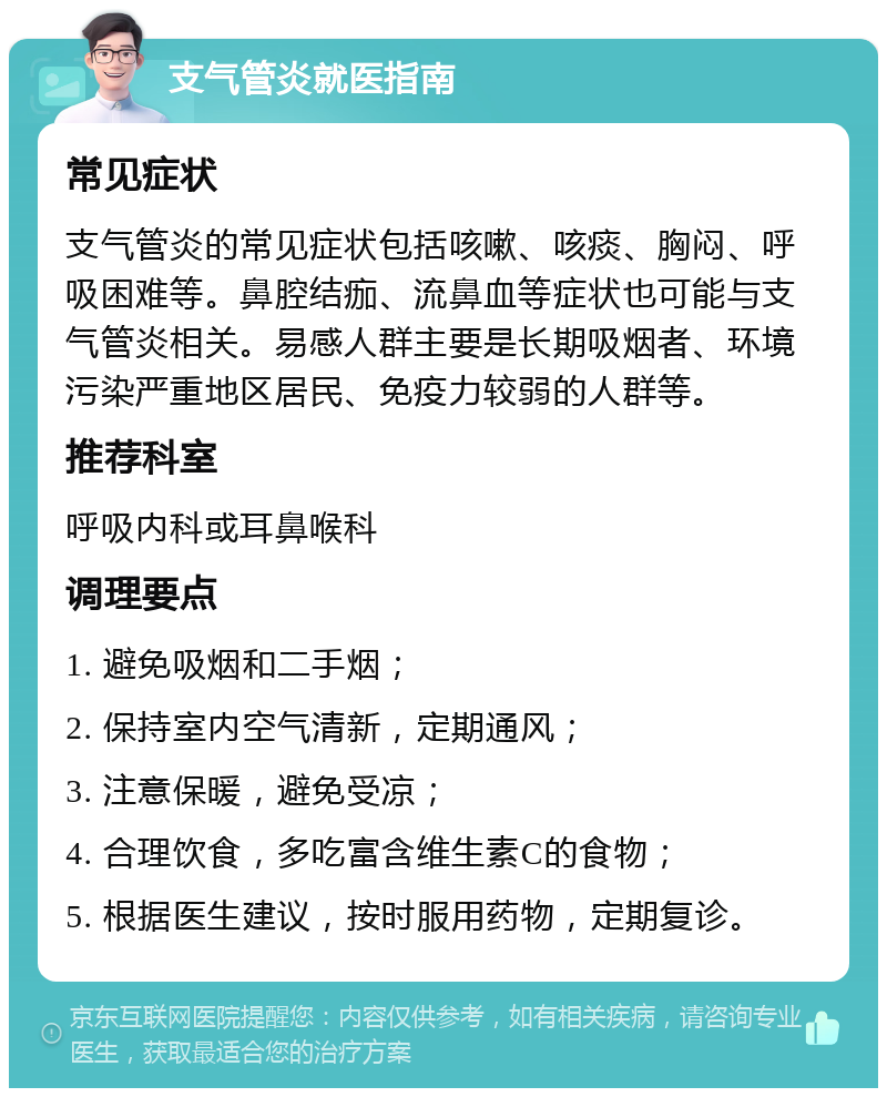 支气管炎就医指南 常见症状 支气管炎的常见症状包括咳嗽、咳痰、胸闷、呼吸困难等。鼻腔结痂、流鼻血等症状也可能与支气管炎相关。易感人群主要是长期吸烟者、环境污染严重地区居民、免疫力较弱的人群等。 推荐科室 呼吸内科或耳鼻喉科 调理要点 1. 避免吸烟和二手烟； 2. 保持室内空气清新，定期通风； 3. 注意保暖，避免受凉； 4. 合理饮食，多吃富含维生素C的食物； 5. 根据医生建议，按时服用药物，定期复诊。