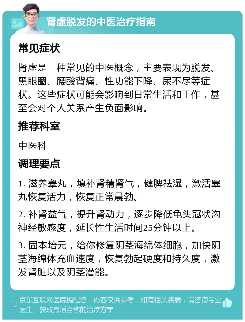 肾虚脱发的中医治疗指南 常见症状 肾虚是一种常见的中医概念，主要表现为脱发、黑眼圈、腰酸背痛、性功能下降、尿不尽等症状。这些症状可能会影响到日常生活和工作，甚至会对个人关系产生负面影响。 推荐科室 中医科 调理要点 1. 滋养睾丸，填补肾精肾气，健脾祛湿，激活睾丸恢复活力，恢复正常晨勃。 2. 补肾益气，提升肾动力，逐步降低龟头冠状沟神经敏感度，延长性生活时间25分钟以上。 3. 固本培元，给你修复阴茎海绵体细胞，加快阴茎海绵体充血速度，恢复勃起硬度和持久度，激发肾脏以及阴茎潜能。