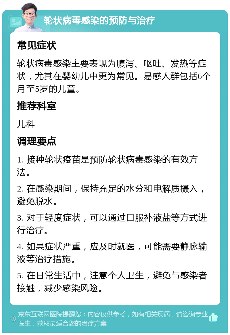 轮状病毒感染的预防与治疗 常见症状 轮状病毒感染主要表现为腹泻、呕吐、发热等症状，尤其在婴幼儿中更为常见。易感人群包括6个月至5岁的儿童。 推荐科室 儿科 调理要点 1. 接种轮状疫苗是预防轮状病毒感染的有效方法。 2. 在感染期间，保持充足的水分和电解质摄入，避免脱水。 3. 对于轻度症状，可以通过口服补液盐等方式进行治疗。 4. 如果症状严重，应及时就医，可能需要静脉输液等治疗措施。 5. 在日常生活中，注意个人卫生，避免与感染者接触，减少感染风险。