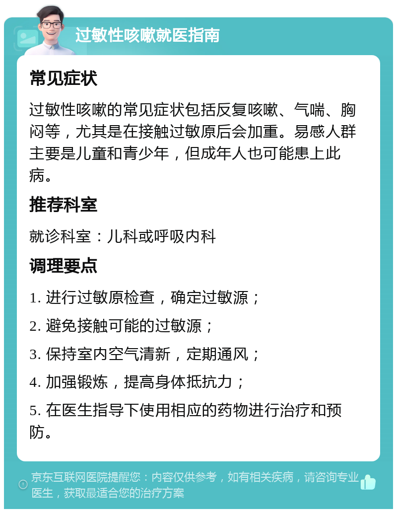 过敏性咳嗽就医指南 常见症状 过敏性咳嗽的常见症状包括反复咳嗽、气喘、胸闷等，尤其是在接触过敏原后会加重。易感人群主要是儿童和青少年，但成年人也可能患上此病。 推荐科室 就诊科室：儿科或呼吸内科 调理要点 1. 进行过敏原检查，确定过敏源； 2. 避免接触可能的过敏源； 3. 保持室内空气清新，定期通风； 4. 加强锻炼，提高身体抵抗力； 5. 在医生指导下使用相应的药物进行治疗和预防。