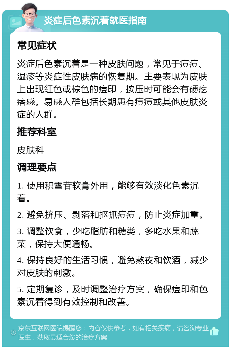 炎症后色素沉着就医指南 常见症状 炎症后色素沉着是一种皮肤问题，常见于痘痘、湿疹等炎症性皮肤病的恢复期。主要表现为皮肤上出现红色或棕色的痘印，按压时可能会有硬疙瘩感。易感人群包括长期患有痘痘或其他皮肤炎症的人群。 推荐科室 皮肤科 调理要点 1. 使用积雪苷软膏外用，能够有效淡化色素沉着。 2. 避免挤压、剥落和抠抓痘痘，防止炎症加重。 3. 调整饮食，少吃脂肪和糖类，多吃水果和蔬菜，保持大便通畅。 4. 保持良好的生活习惯，避免熬夜和饮酒，减少对皮肤的刺激。 5. 定期复诊，及时调整治疗方案，确保痘印和色素沉着得到有效控制和改善。