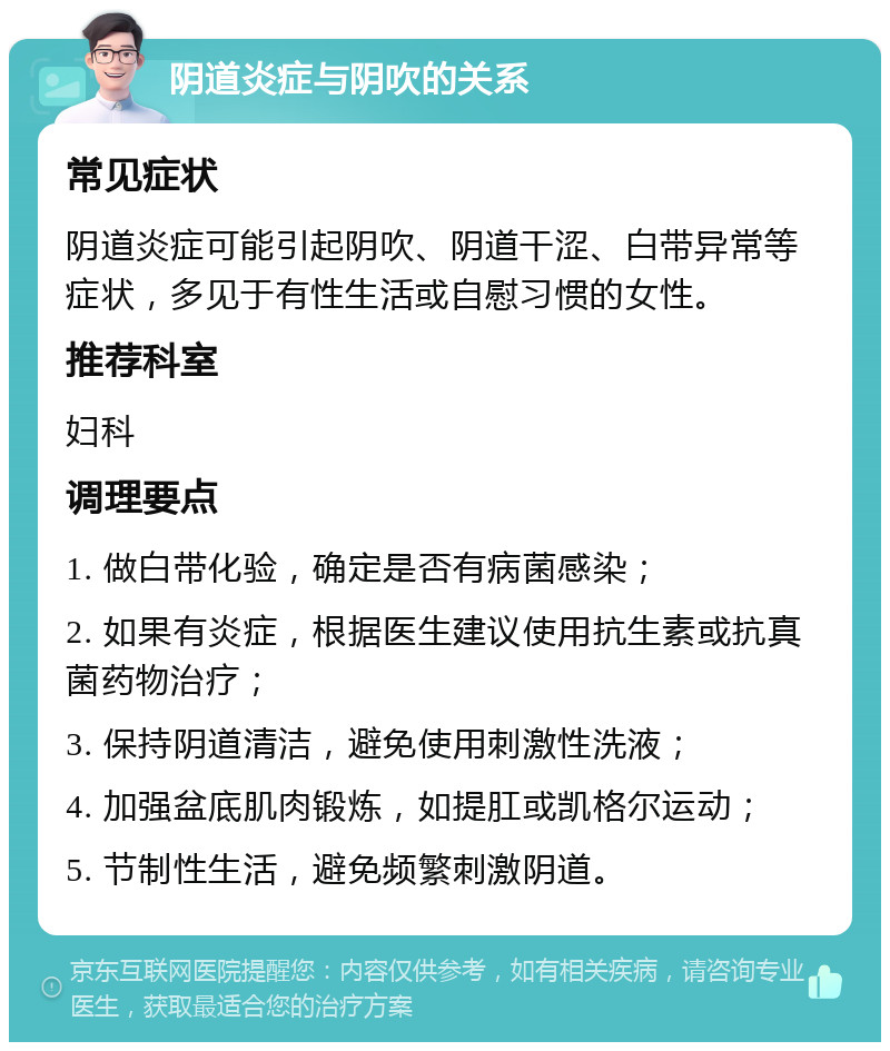 阴道炎症与阴吹的关系 常见症状 阴道炎症可能引起阴吹、阴道干涩、白带异常等症状，多见于有性生活或自慰习惯的女性。 推荐科室 妇科 调理要点 1. 做白带化验，确定是否有病菌感染； 2. 如果有炎症，根据医生建议使用抗生素或抗真菌药物治疗； 3. 保持阴道清洁，避免使用刺激性洗液； 4. 加强盆底肌肉锻炼，如提肛或凯格尔运动； 5. 节制性生活，避免频繁刺激阴道。