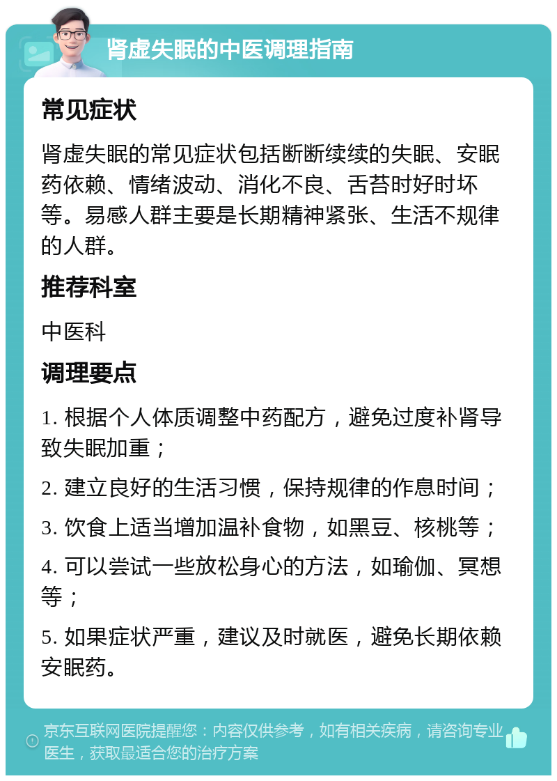 肾虚失眠的中医调理指南 常见症状 肾虚失眠的常见症状包括断断续续的失眠、安眠药依赖、情绪波动、消化不良、舌苔时好时坏等。易感人群主要是长期精神紧张、生活不规律的人群。 推荐科室 中医科 调理要点 1. 根据个人体质调整中药配方，避免过度补肾导致失眠加重； 2. 建立良好的生活习惯，保持规律的作息时间； 3. 饮食上适当增加温补食物，如黑豆、核桃等； 4. 可以尝试一些放松身心的方法，如瑜伽、冥想等； 5. 如果症状严重，建议及时就医，避免长期依赖安眠药。