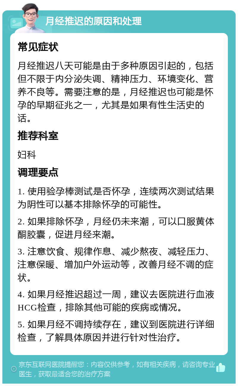 月经推迟的原因和处理 常见症状 月经推迟八天可能是由于多种原因引起的，包括但不限于内分泌失调、精神压力、环境变化、营养不良等。需要注意的是，月经推迟也可能是怀孕的早期征兆之一，尤其是如果有性生活史的话。 推荐科室 妇科 调理要点 1. 使用验孕棒测试是否怀孕，连续两次测试结果为阴性可以基本排除怀孕的可能性。 2. 如果排除怀孕，月经仍未来潮，可以口服黄体酮胶囊，促进月经来潮。 3. 注意饮食、规律作息、减少熬夜、减轻压力、注意保暖、增加户外运动等，改善月经不调的症状。 4. 如果月经推迟超过一周，建议去医院进行血液HCG检查，排除其他可能的疾病或情况。 5. 如果月经不调持续存在，建议到医院进行详细检查，了解具体原因并进行针对性治疗。