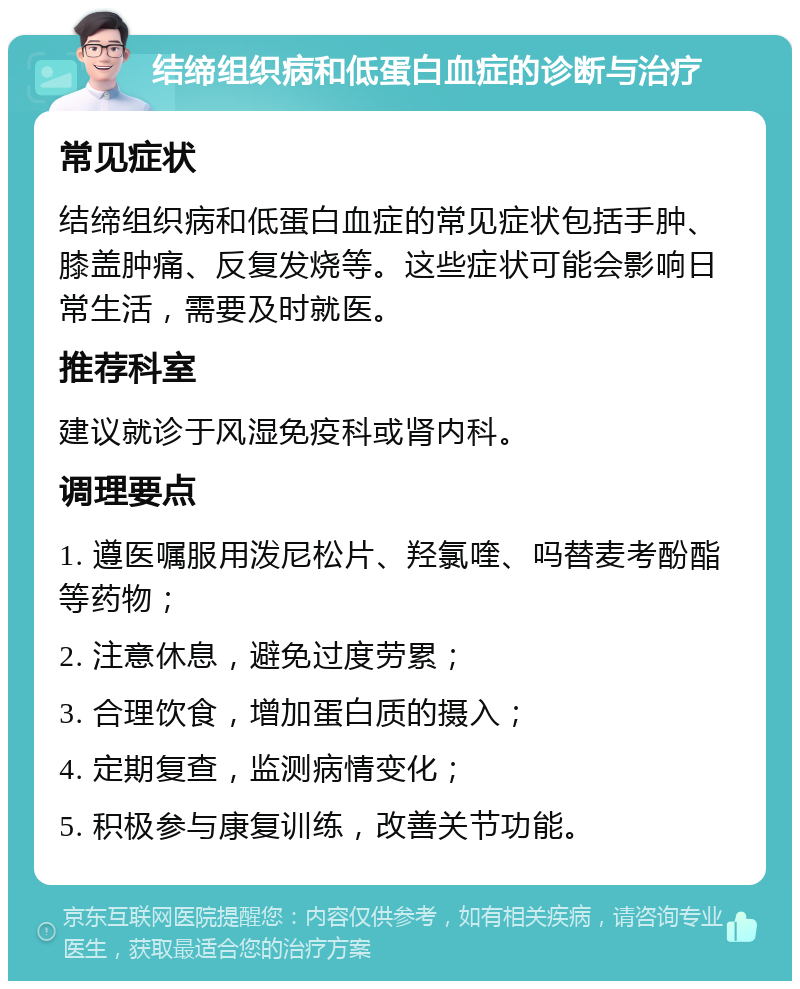 结缔组织病和低蛋白血症的诊断与治疗 常见症状 结缔组织病和低蛋白血症的常见症状包括手肿、膝盖肿痛、反复发烧等。这些症状可能会影响日常生活，需要及时就医。 推荐科室 建议就诊于风湿免疫科或肾内科。 调理要点 1. 遵医嘱服用泼尼松片、羟氯喹、吗替麦考酚酯等药物； 2. 注意休息，避免过度劳累； 3. 合理饮食，增加蛋白质的摄入； 4. 定期复查，监测病情变化； 5. 积极参与康复训练，改善关节功能。