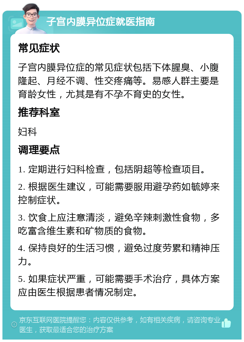 子宫内膜异位症就医指南 常见症状 子宫内膜异位症的常见症状包括下体腥臭、小腹隆起、月经不调、性交疼痛等。易感人群主要是育龄女性，尤其是有不孕不育史的女性。 推荐科室 妇科 调理要点 1. 定期进行妇科检查，包括阴超等检查项目。 2. 根据医生建议，可能需要服用避孕药如毓婷来控制症状。 3. 饮食上应注意清淡，避免辛辣刺激性食物，多吃富含维生素和矿物质的食物。 4. 保持良好的生活习惯，避免过度劳累和精神压力。 5. 如果症状严重，可能需要手术治疗，具体方案应由医生根据患者情况制定。